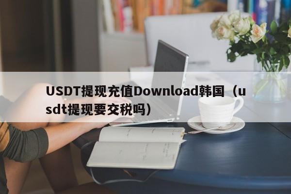 USDT提现充值Download韩国（usdt提现要交税吗）