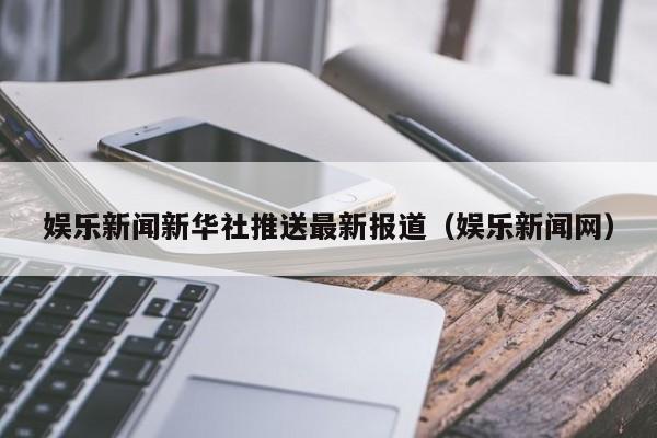 娱乐新闻新华社推送最新报道（娱乐新闻网）
