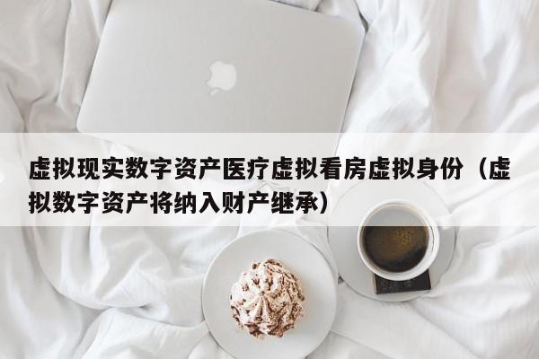 虚拟现实数字资产医疗虚拟看房虚拟身份（虚拟数字资产将纳入财产继承）