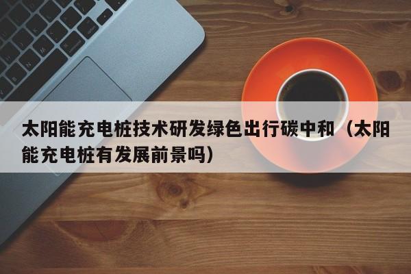 太阳能充电桩技术研发绿色出行碳中和（太阳能充电桩有发展前景吗）