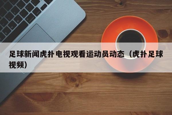 足球新闻虎扑电视观看运动员动态（虎扑足球视频）