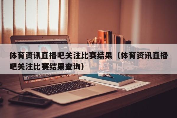 体育资讯直播吧关注比赛结果（体育资讯直播吧关注比赛结果查询）