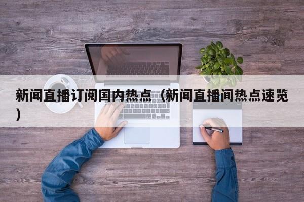 新闻直播订阅国内热点（新闻直播间热点速览）