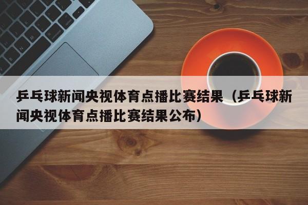 乒乓球新闻央视体育点播比赛结果（乒乓球新闻央视体育点播比赛结果公布）