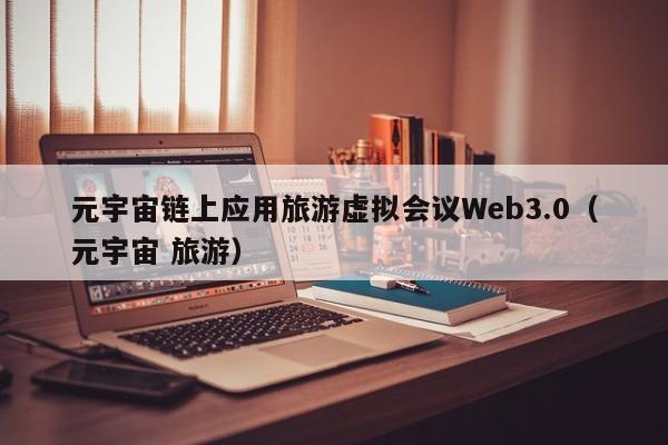 元宇宙链上应用旅游虚拟会议Web3.0（元宇宙 旅游）