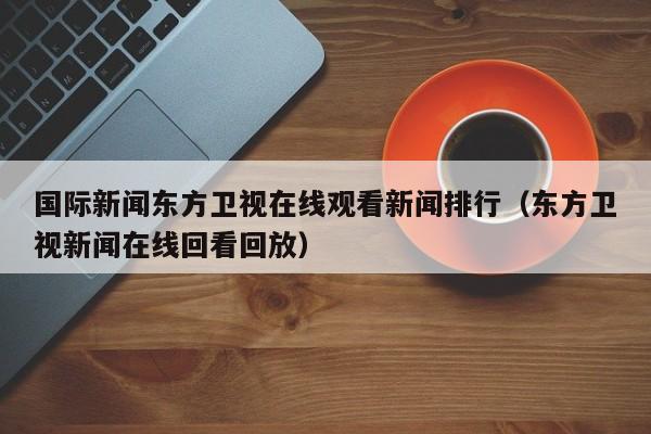 国际新闻东方卫视在线观看新闻排行（东方卫视新闻在线回看回放）