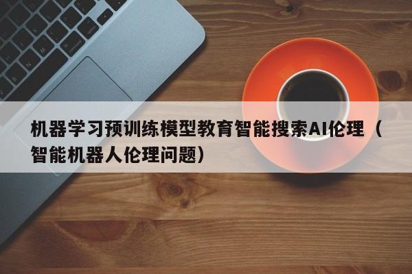 机器学习预训练模型教育智能搜索AI伦理（智能机器人伦理问题）