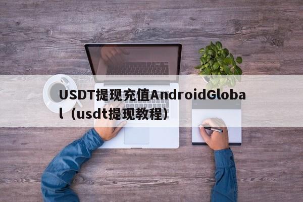 USDT提现充值AndroidGlobal（usdt提现教程）