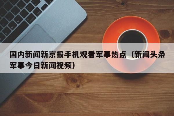国内新闻新京报手机观看军事热点（新闻头条军事今日新闻视频）