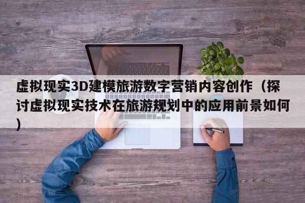 虚拟现实3D建模旅游数字营销内容创作（探讨虚拟现实技术在旅游规划中的应用前景如何）