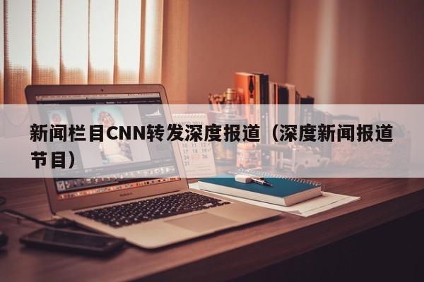 新闻栏目CNN转发深度报道（深度新闻报道节目）