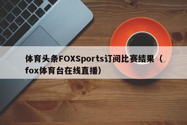 体育头条FOXSports订阅比赛结果（fox体育台在线直播）