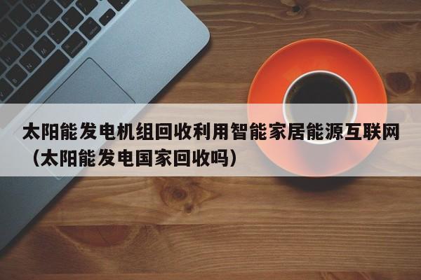 太阳能发电机组回收利用智能家居能源互联网（太阳能发电国家回收吗）
