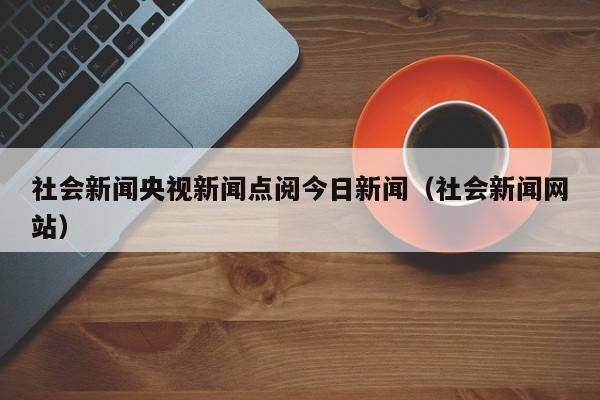 社会新闻央视新闻点阅今日新闻（社会新闻网站）