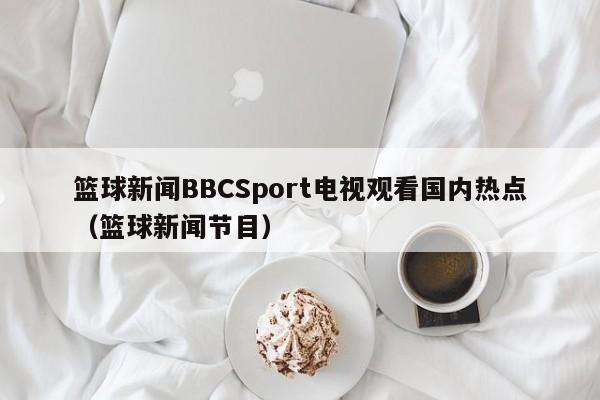 篮球新闻BBCSport电视观看国内热点（篮球新闻节目）
