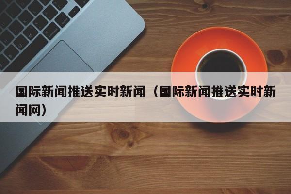 国际新闻推送实时新闻（国际新闻推送实时新闻网）