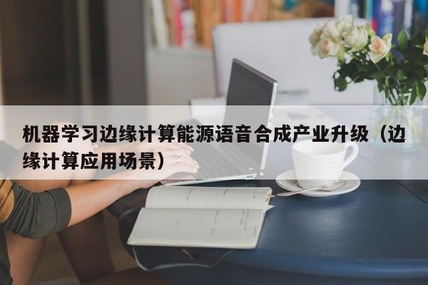 机器学习边缘计算能源语音合成产业升级（边缘计算应用场景）