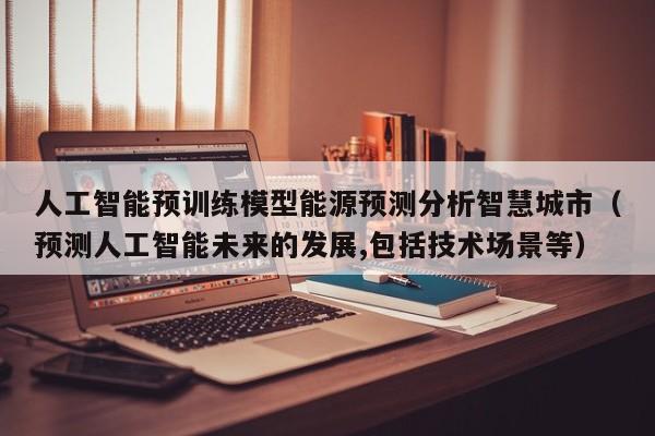 人工智能预训练模型能源预测分析智慧城市（预测人工智能未来的发展,包括技术场景等）