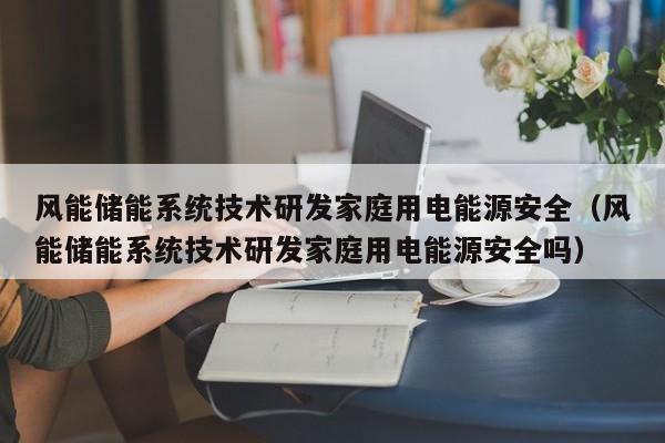 风能储能系统技术研发家庭用电能源安全（风能储能系统技术研发家庭用电能源安全吗）