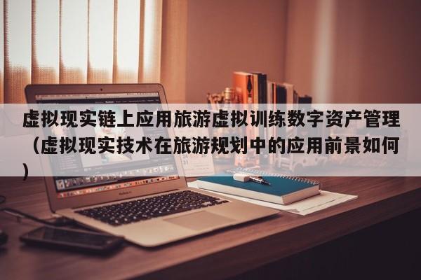 虚拟现实链上应用旅游虚拟训练数字资产管理（虚拟现实技术在旅游规划中的应用前景如何）