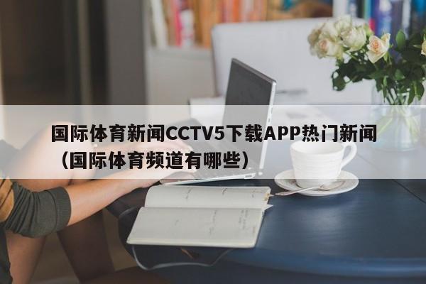 国际体育新闻CCTV5下载APP热门新闻（国际体育频道有哪些）