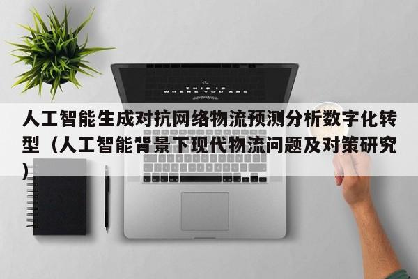 人工智能生成对抗网络物流预测分析数字化转型（人工智能背景下现代物流问题及对策研究）
