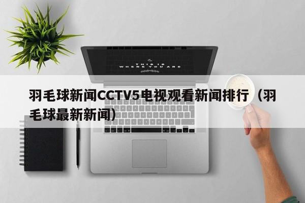 羽毛球新闻CCTV5电视观看新闻排行（羽毛球最新新闻）