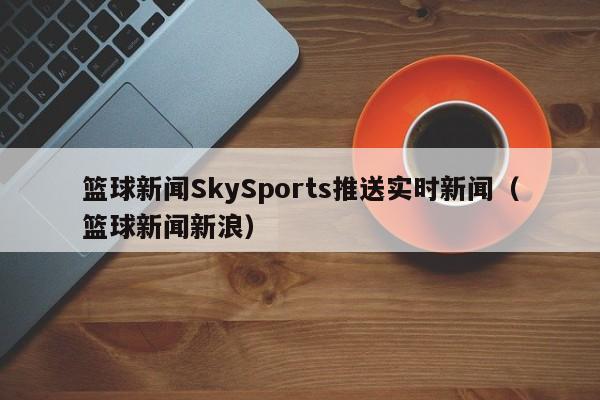 篮球新闻SkySports推送实时新闻（篮球新闻新浪）