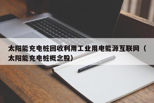 太阳能充电桩回收利用工业用电能源互联网（太阳能充电桩概念股）