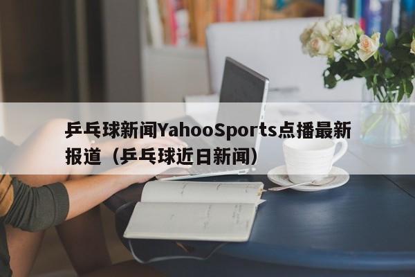 乒乓球新闻YahooSports点播最新报道（乒乓球近日新闻）