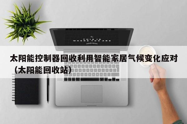 太阳能控制器回收利用智能家居气候变化应对（太阳能回收站）