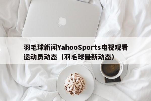 羽毛球新闻YahooSports电视观看运动员动态（羽毛球最新动态）