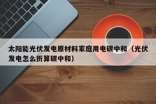 太阳能光伏发电原材料家庭用电碳中和（光伏发电怎么折算碳中和）