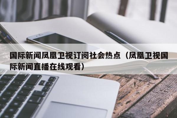 国际新闻凤凰卫视订阅社会热点（凤凰卫视国际新闻直播在线观看）