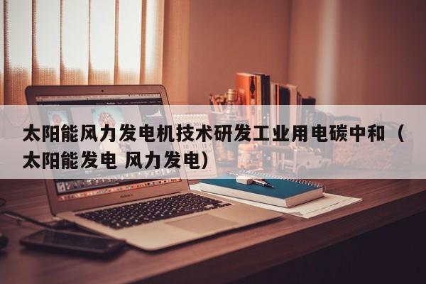 太阳能风力发电机技术研发工业用电碳中和（太阳能发电 风力发电）