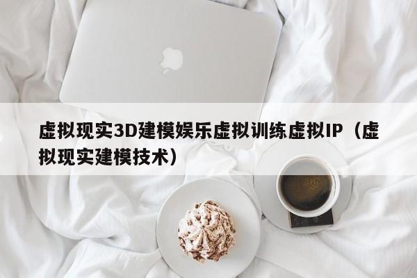 虚拟现实3D建模娱乐虚拟训练虚拟IP（虚拟现实建模技术）