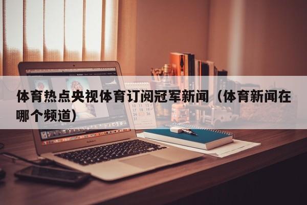 体育热点央视体育订阅冠军新闻（体育新闻在哪个频道）