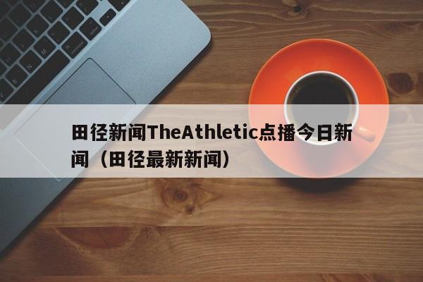 田径新闻TheAthletic点播今日新闻（田径最新新闻）