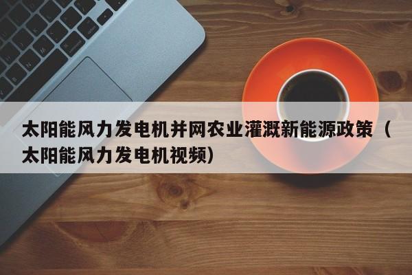 太阳能风力发电机并网农业灌溉新能源政策（太阳能风力发电机视频）