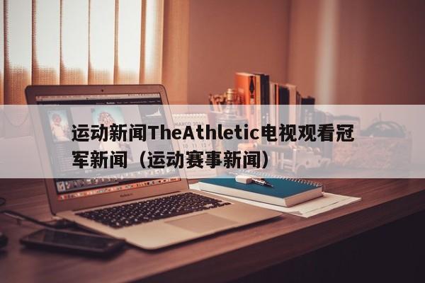 运动新闻TheAthletic电视观看冠军新闻（运动赛事新闻）