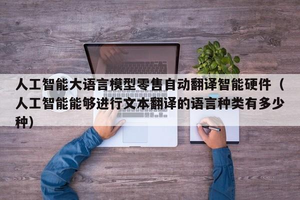 人工智能大语言模型零售自动翻译智能硬件（人工智能能够进行文本翻译的语言种类有多少种）