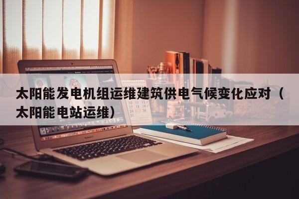 太阳能发电机组运维建筑供电气候变化应对（太阳能电站运维）