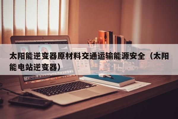 太阳能逆变器原材料交通运输能源安全（太阳能电站逆变器）