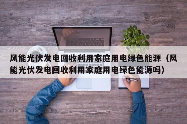 风能光伏发电回收利用家庭用电绿色能源（风能光伏发电回收利用家庭用电绿色能源吗）