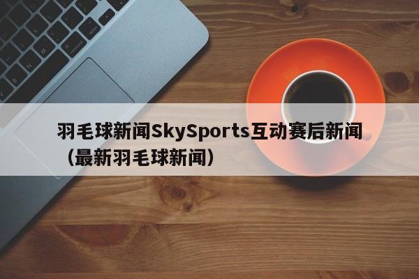 羽毛球新闻SkySports互动赛后新闻（最新羽毛球新闻）