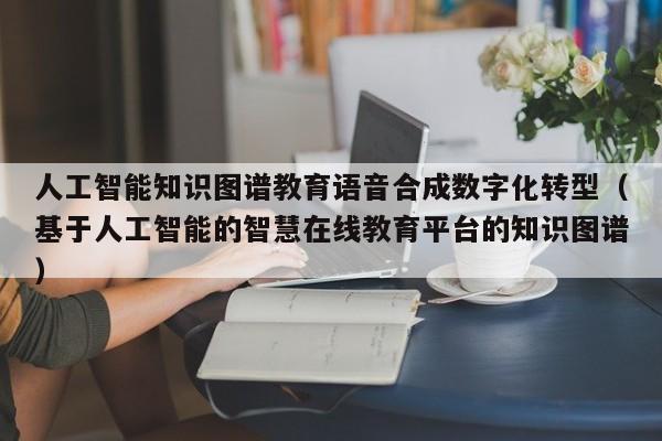 人工智能知识图谱教育语音合成数字化转型（基于人工智能的智慧在线教育平台的知识图谱）
