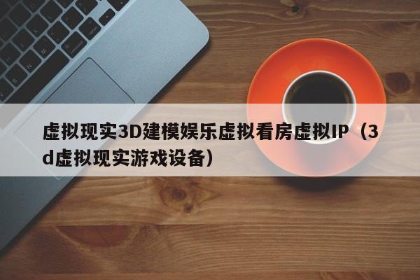 虚拟现实3D建模娱乐虚拟看房虚拟IP（3d虚拟现实游戏设备）