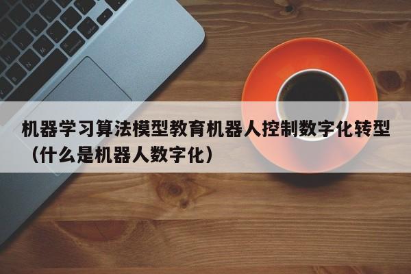 机器学习算法模型教育机器人控制数字化转型（什么是机器人数字化）
