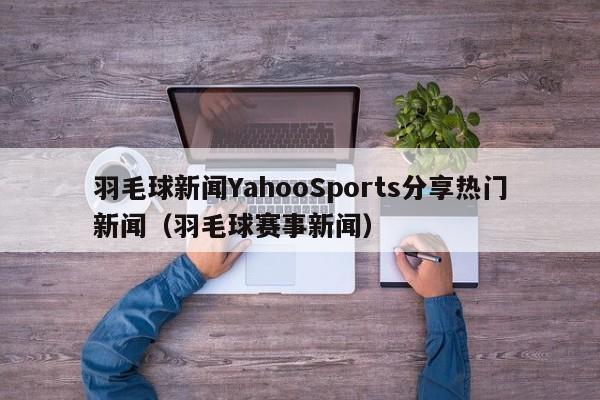 羽毛球新闻YahooSports分享热门新闻（羽毛球赛事新闻）