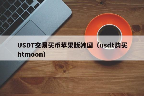 USDT交易买币苹果版韩国（usdt购买htmoon）